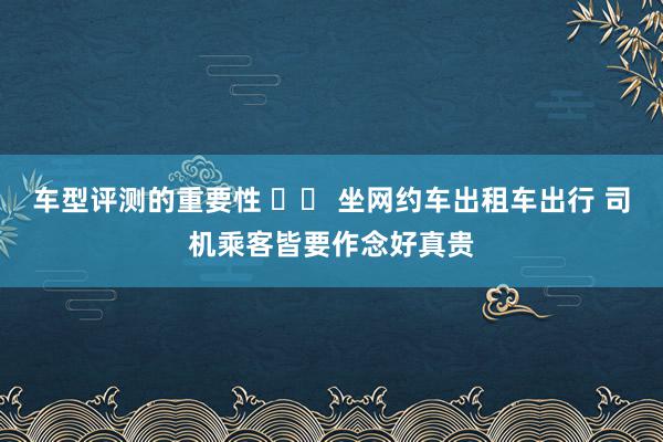 车型评测的重要性 		 坐网约车出租车出行 司机乘客皆要作念好真贵