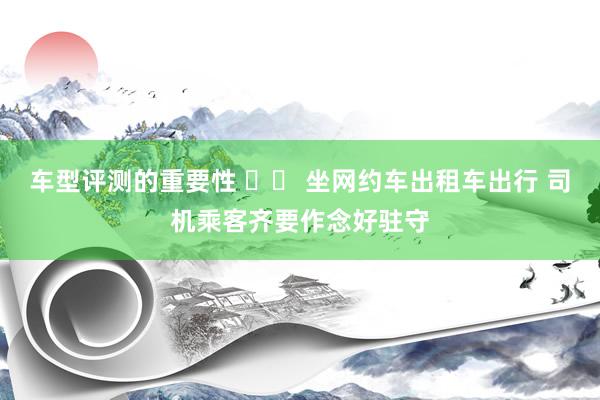 车型评测的重要性 		 坐网约车出租车出行 司机乘客齐要作念好驻守