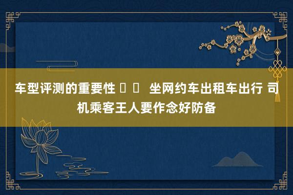 车型评测的重要性 		 坐网约车出租车出行 司机乘客王人要作念好防备