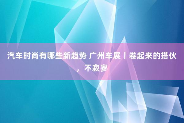 汽车时尚有哪些新趋势 广州车展丨卷起来的搭伙，不寂寥