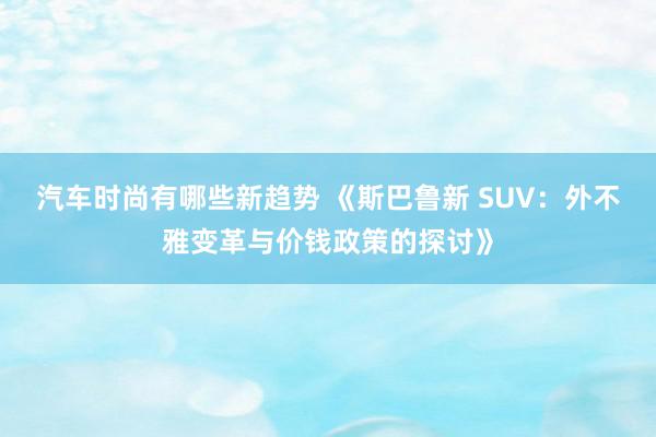 汽车时尚有哪些新趋势 《斯巴鲁新 SUV：外不雅变革与价钱政策的探讨》