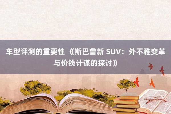 车型评测的重要性 《斯巴鲁新 SUV：外不雅变革与价钱计谋的探讨》