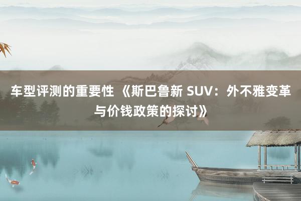 车型评测的重要性 《斯巴鲁新 SUV：外不雅变革与价钱政策的探讨》