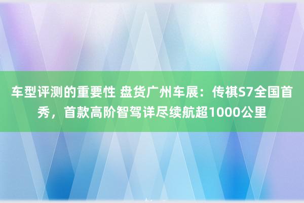 车型评测的重要性 盘货广州车展：传祺S7全国首秀，首款高阶智驾详尽续航超1000公里