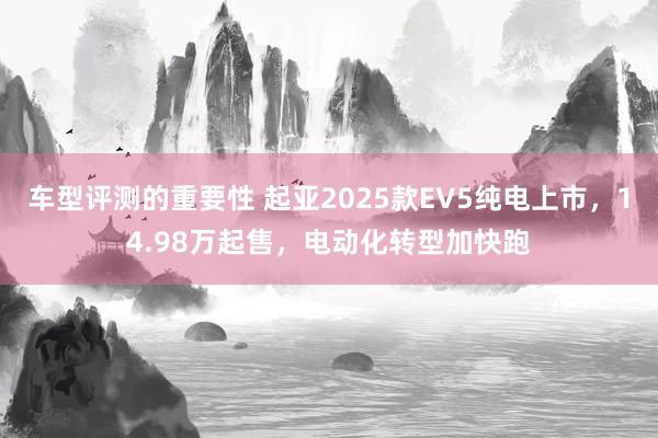 车型评测的重要性 起亚2025款EV5纯电上市，14.98万起售，电动化转型加快跑