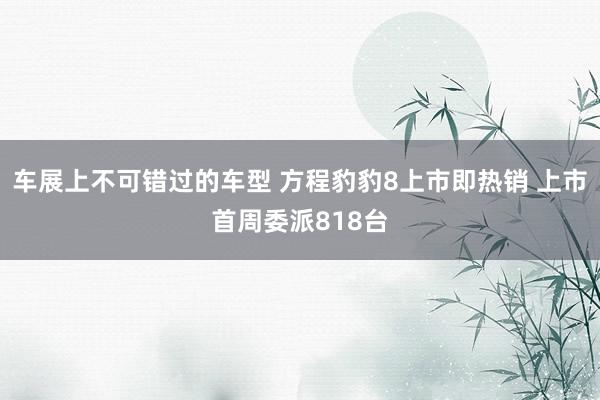 车展上不可错过的车型 方程豹豹8上市即热销 上市首周委派818台