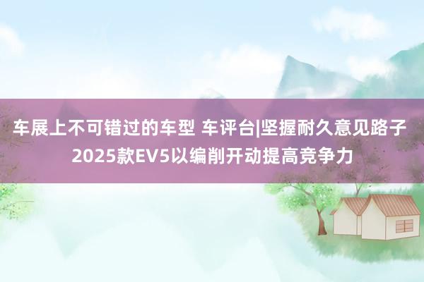 车展上不可错过的车型 车评台|坚握耐久意见路子 2025款EV5以编削开动提高竞争力