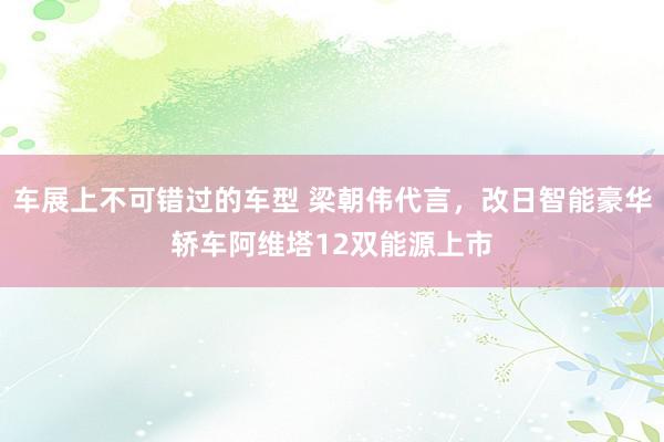 车展上不可错过的车型 梁朝伟代言，改日智能豪华轿车阿维塔12双能源上市