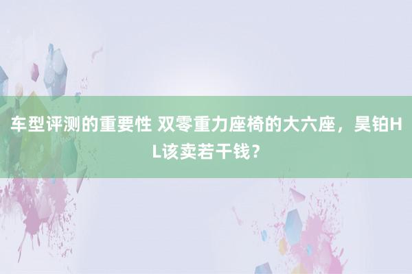 车型评测的重要性 双零重力座椅的大六座，昊铂HL该卖若干钱？