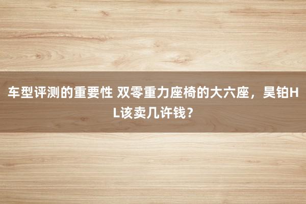 车型评测的重要性 双零重力座椅的大六座，昊铂HL该卖几许钱？