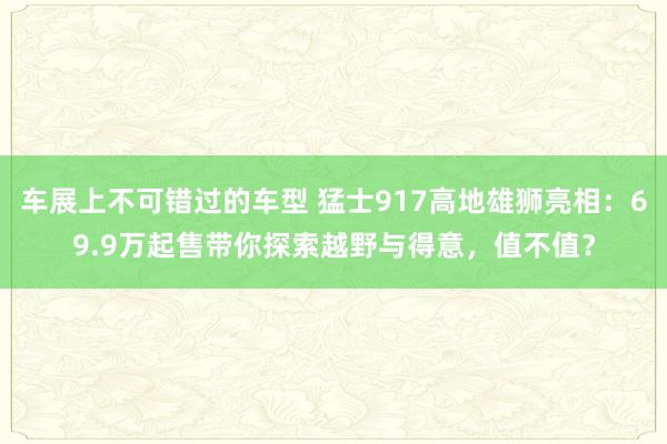 车展上不可错过的车型 猛士917高地雄狮亮相：69.9万起售带你探索越野与得意，值不值？