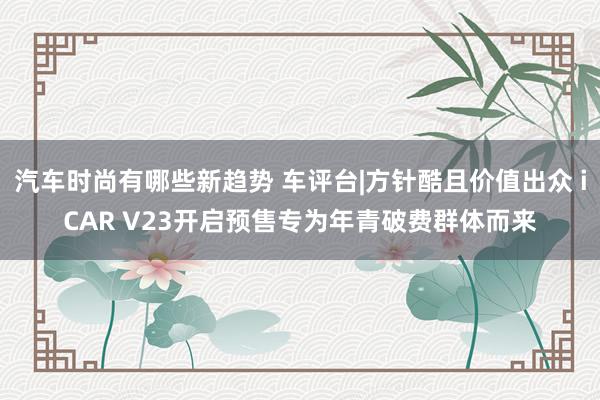 汽车时尚有哪些新趋势 车评台|方针酷且价值出众 iCAR V23开启预售专为年青破费群体而来