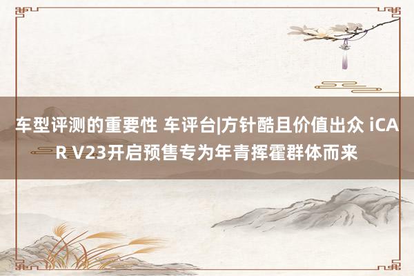 车型评测的重要性 车评台|方针酷且价值出众 iCAR V23开启预售专为年青挥霍群体而来