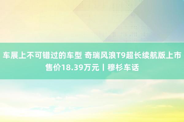 车展上不可错过的车型 奇瑞风浪T9超长续航版上市售价18.39万元丨穆杉车话