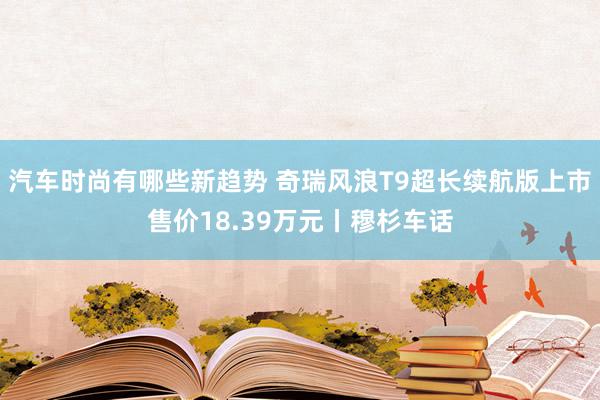 汽车时尚有哪些新趋势 奇瑞风浪T9超长续航版上市售价18.39万元丨穆杉车话