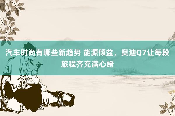 汽车时尚有哪些新趋势 能源倾盆，奥迪Q7让每段旅程齐充满心绪