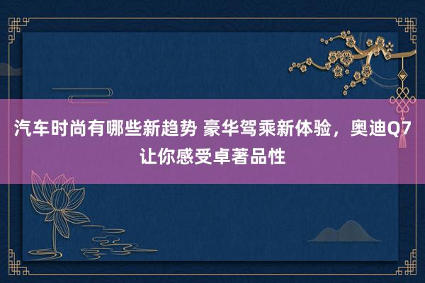 汽车时尚有哪些新趋势 豪华驾乘新体验，奥迪Q7让你感受卓著品性