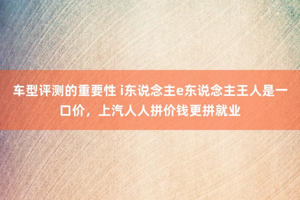 车型评测的重要性 i东说念主e东说念主王人是一口价，上汽人人拼价钱更拼就业