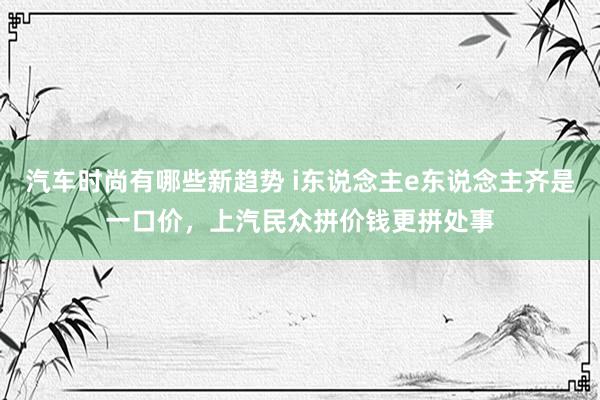 汽车时尚有哪些新趋势 i东说念主e东说念主齐是一口价，上汽民众拼价钱更拼处事