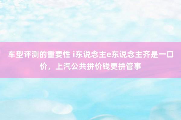 车型评测的重要性 i东说念主e东说念主齐是一口价，上汽公共拼价钱更拼管事