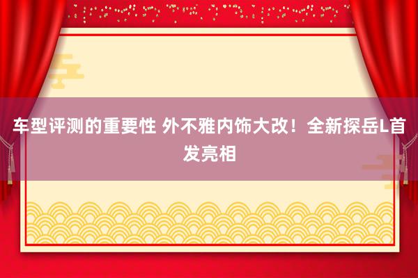 车型评测的重要性 外不雅内饰大改！全新探岳L首发亮相