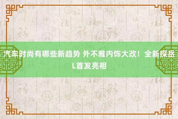 汽车时尚有哪些新趋势 外不雅内饰大改！全新探岳L首发亮相