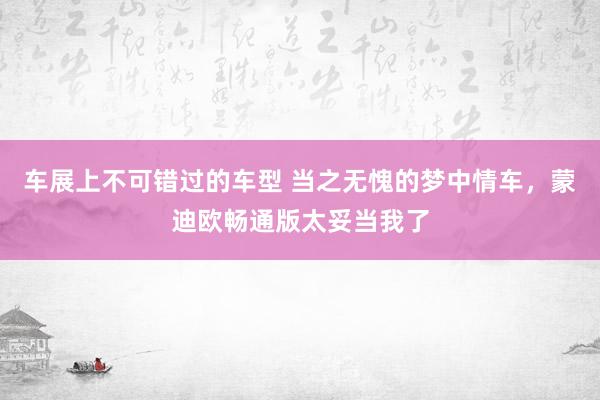 车展上不可错过的车型 当之无愧的梦中情车，蒙迪欧畅通版太妥当我了