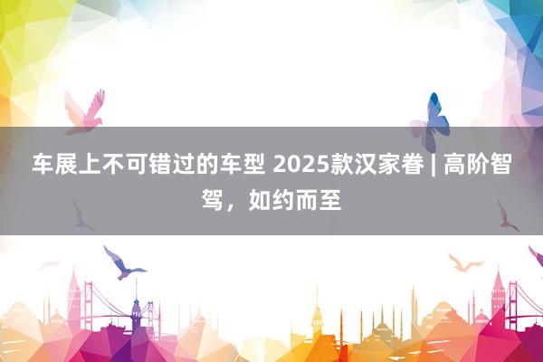 车展上不可错过的车型 2025款汉家眷 | 高阶智驾，如约而至