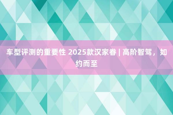 车型评测的重要性 2025款汉家眷 | 高阶智驾，如约而至