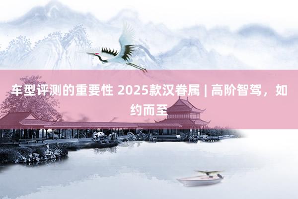 车型评测的重要性 2025款汉眷属 | 高阶智驾，如约而至