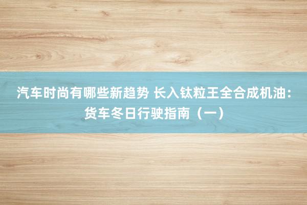 汽车时尚有哪些新趋势 长入钛粒王全合成机油：货车冬日行驶指南（一）