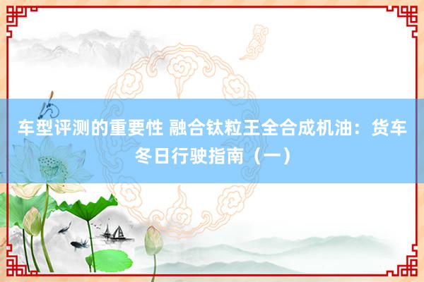 车型评测的重要性 融合钛粒王全合成机油：货车冬日行驶指南（一）