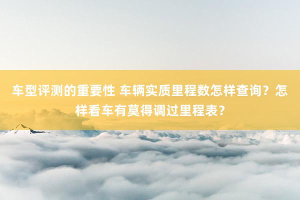 车型评测的重要性 车辆实质里程数怎样查询？怎样看车有莫得调过里程表？