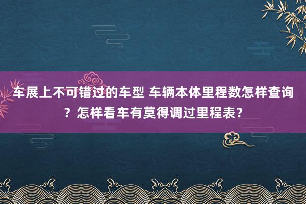 车展上不可错过的车型 车辆本体里程数怎样查询？怎样看车有莫得调过里程表？