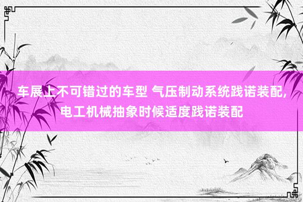 车展上不可错过的车型 气压制动系统践诺装配,电工机械抽象时候适度践诺装配