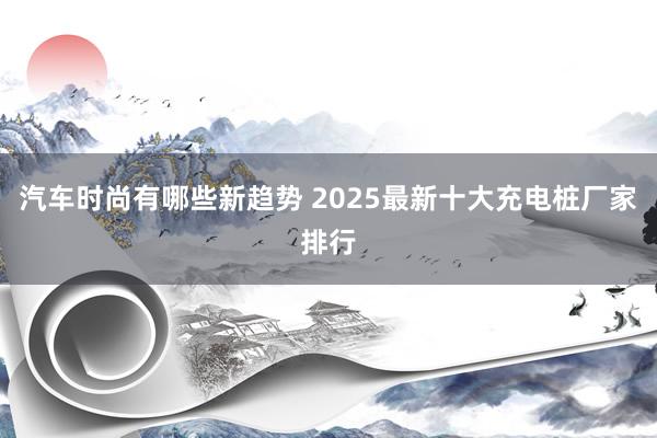 汽车时尚有哪些新趋势 2025最新十大充电桩厂家排行