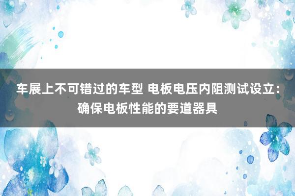 车展上不可错过的车型 电板电压内阻测试设立：确保电板性能的要道器具