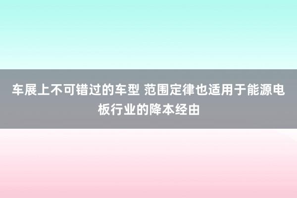 车展上不可错过的车型 范围定律也适用于能源电板行业的降本经由