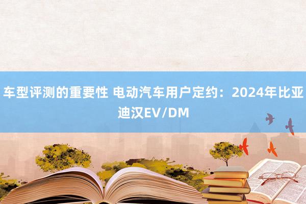 车型评测的重要性 电动汽车用户定约：2024年比亚迪汉EV/DM