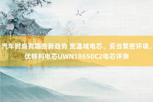 汽车时尚有哪些新趋势 宽温域电芯、妥当繁密环境，优特利电芯UWN18650C2电芯评测