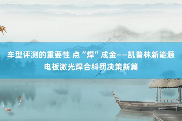 车型评测的重要性 点“焊”成金——凯普林新能源电板激光焊合科罚决策新篇