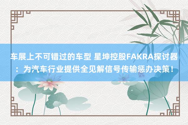 车展上不可错过的车型 星坤控股FAKRA探讨器：为汽车行业提供全见解信号传输惩办决策！