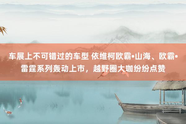 车展上不可错过的车型 依维柯欧霸•山海、欧霸•雷霆系列轰动上市，越野圈大咖纷纷点赞