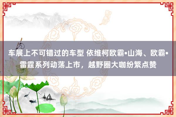 车展上不可错过的车型 依维柯欧霸•山海、欧霸•雷霆系列动荡上市，越野圈大咖纷繁点赞