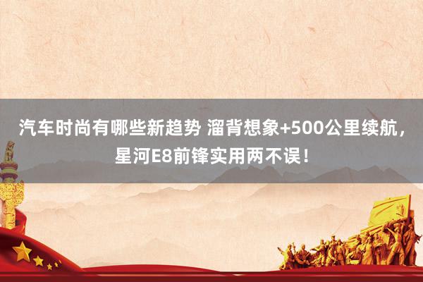 汽车时尚有哪些新趋势 溜背想象+500公里续航，星河E8前锋实用两不误！