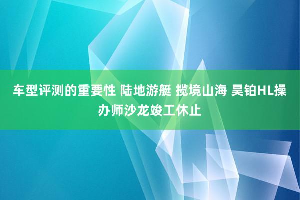 车型评测的重要性 陆地游艇 揽境山海 昊铂HL操办师沙龙竣工休止