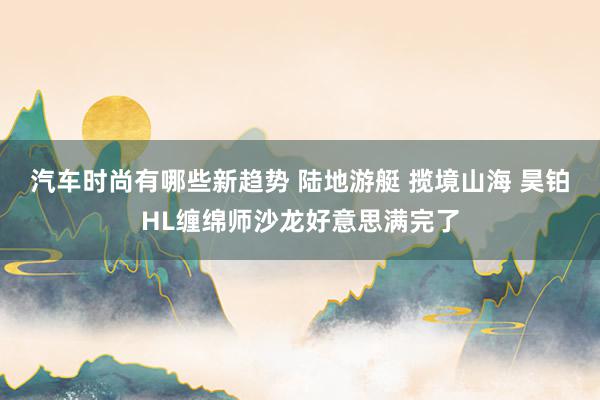 汽车时尚有哪些新趋势 陆地游艇 揽境山海 昊铂HL缠绵师沙龙好意思满完了