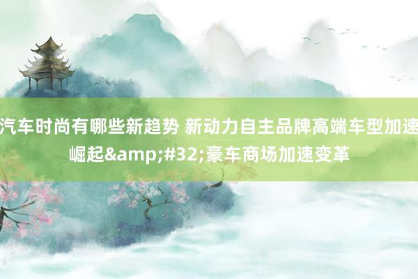 汽车时尚有哪些新趋势 新动力自主品牌高端车型加速崛起&#32;豪车商场加速变革