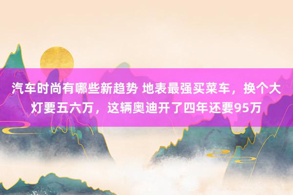 汽车时尚有哪些新趋势 地表最强买菜车，换个大灯要五六万，这辆奥迪开了四年还要95万