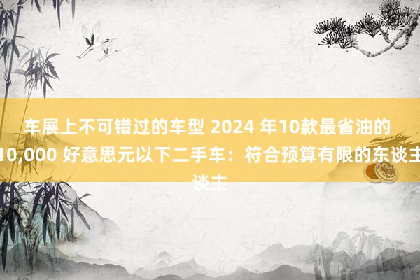 车展上不可错过的车型 2024 年10款最省油的 10,000 好意思元以下二手车：符合预算有限的东谈主